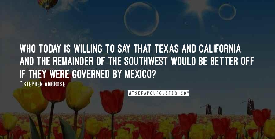 Stephen Ambrose Quotes: Who today is willing to say that Texas and California and the remainder of the Southwest would be better off if they were governed by Mexico?