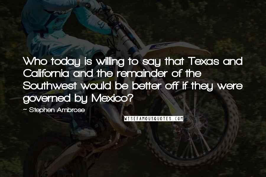 Stephen Ambrose Quotes: Who today is willing to say that Texas and California and the remainder of the Southwest would be better off if they were governed by Mexico?