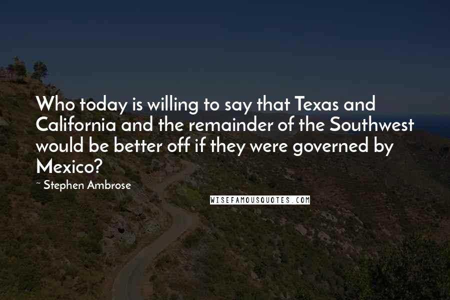 Stephen Ambrose Quotes: Who today is willing to say that Texas and California and the remainder of the Southwest would be better off if they were governed by Mexico?