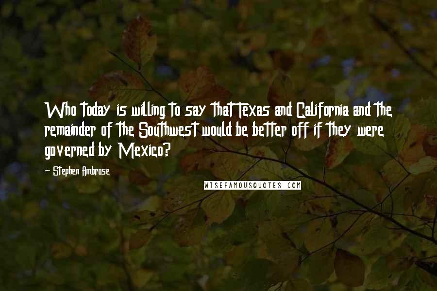 Stephen Ambrose Quotes: Who today is willing to say that Texas and California and the remainder of the Southwest would be better off if they were governed by Mexico?