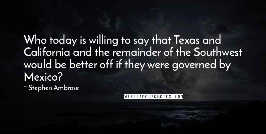 Stephen Ambrose Quotes: Who today is willing to say that Texas and California and the remainder of the Southwest would be better off if they were governed by Mexico?