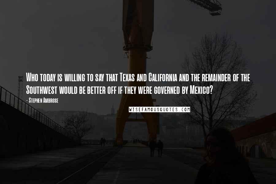 Stephen Ambrose Quotes: Who today is willing to say that Texas and California and the remainder of the Southwest would be better off if they were governed by Mexico?