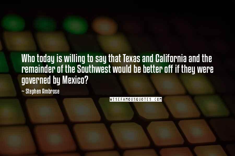 Stephen Ambrose Quotes: Who today is willing to say that Texas and California and the remainder of the Southwest would be better off if they were governed by Mexico?
