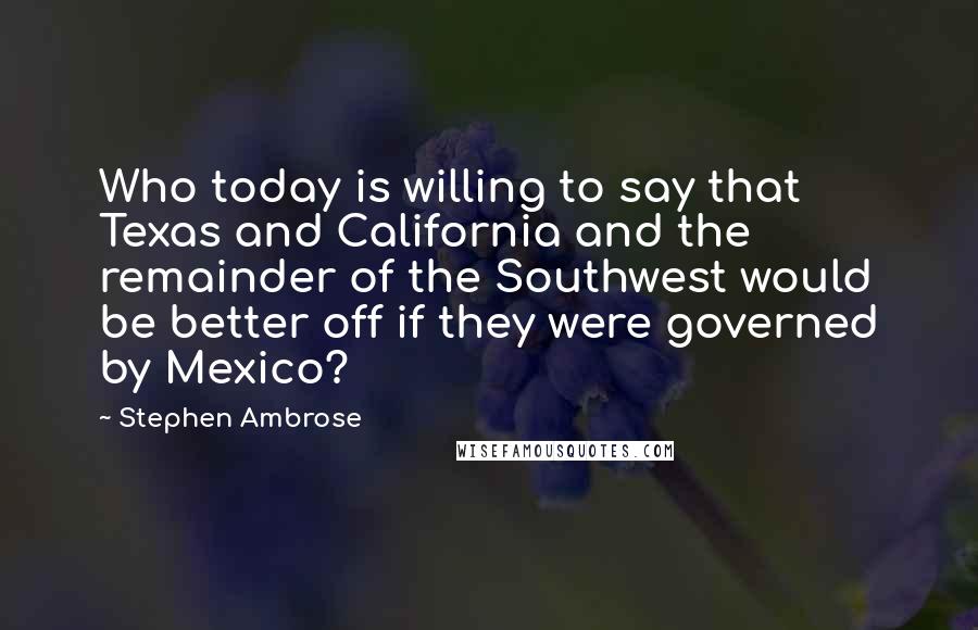 Stephen Ambrose Quotes: Who today is willing to say that Texas and California and the remainder of the Southwest would be better off if they were governed by Mexico?