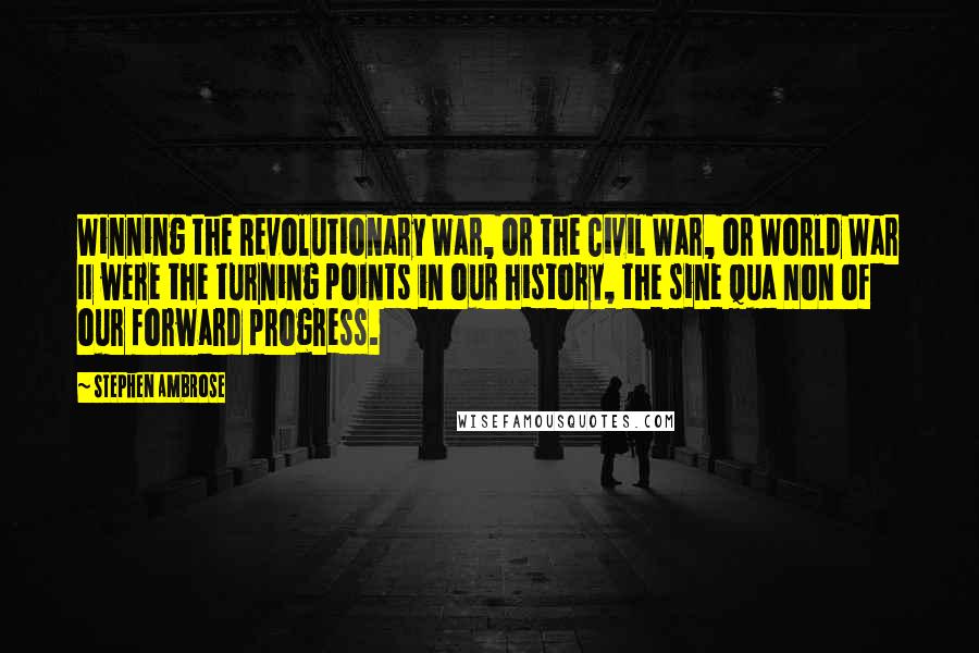 Stephen Ambrose Quotes: Winning the Revolutionary War, or the Civil War, or World War II were the turning points in our history, the sine qua non of our forward progress.