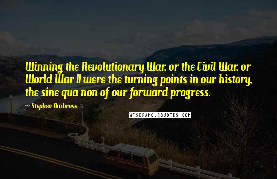 Stephen Ambrose Quotes: Winning the Revolutionary War, or the Civil War, or World War II were the turning points in our history, the sine qua non of our forward progress.