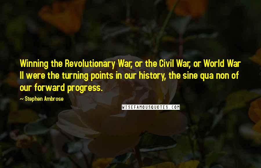 Stephen Ambrose Quotes: Winning the Revolutionary War, or the Civil War, or World War II were the turning points in our history, the sine qua non of our forward progress.