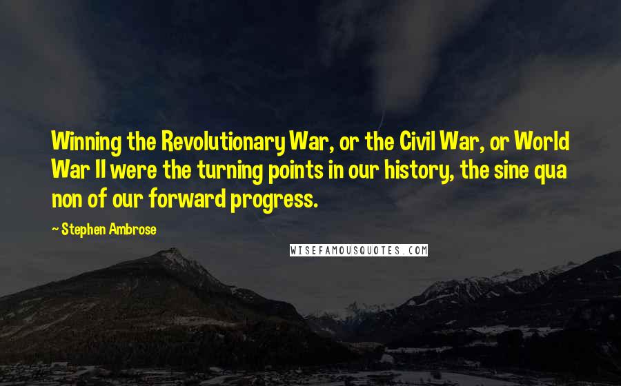 Stephen Ambrose Quotes: Winning the Revolutionary War, or the Civil War, or World War II were the turning points in our history, the sine qua non of our forward progress.