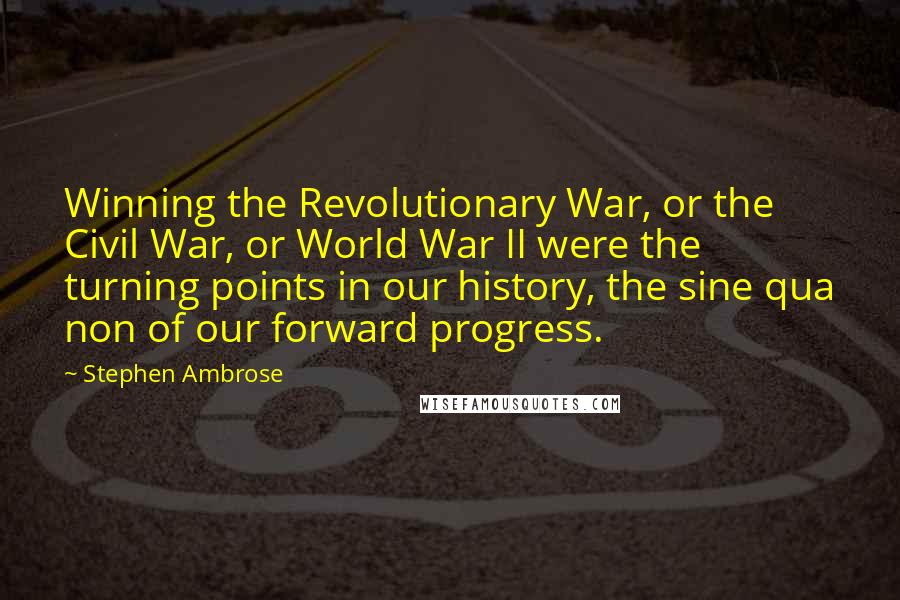 Stephen Ambrose Quotes: Winning the Revolutionary War, or the Civil War, or World War II were the turning points in our history, the sine qua non of our forward progress.