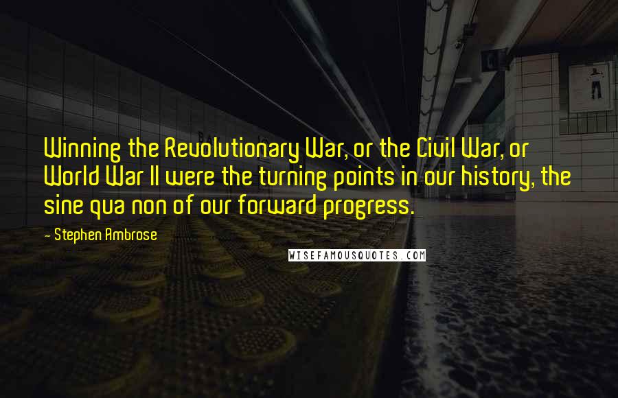 Stephen Ambrose Quotes: Winning the Revolutionary War, or the Civil War, or World War II were the turning points in our history, the sine qua non of our forward progress.