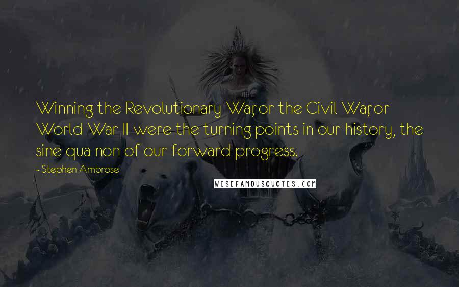 Stephen Ambrose Quotes: Winning the Revolutionary War, or the Civil War, or World War II were the turning points in our history, the sine qua non of our forward progress.