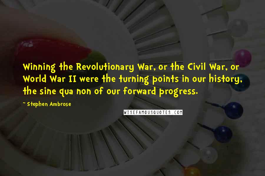 Stephen Ambrose Quotes: Winning the Revolutionary War, or the Civil War, or World War II were the turning points in our history, the sine qua non of our forward progress.