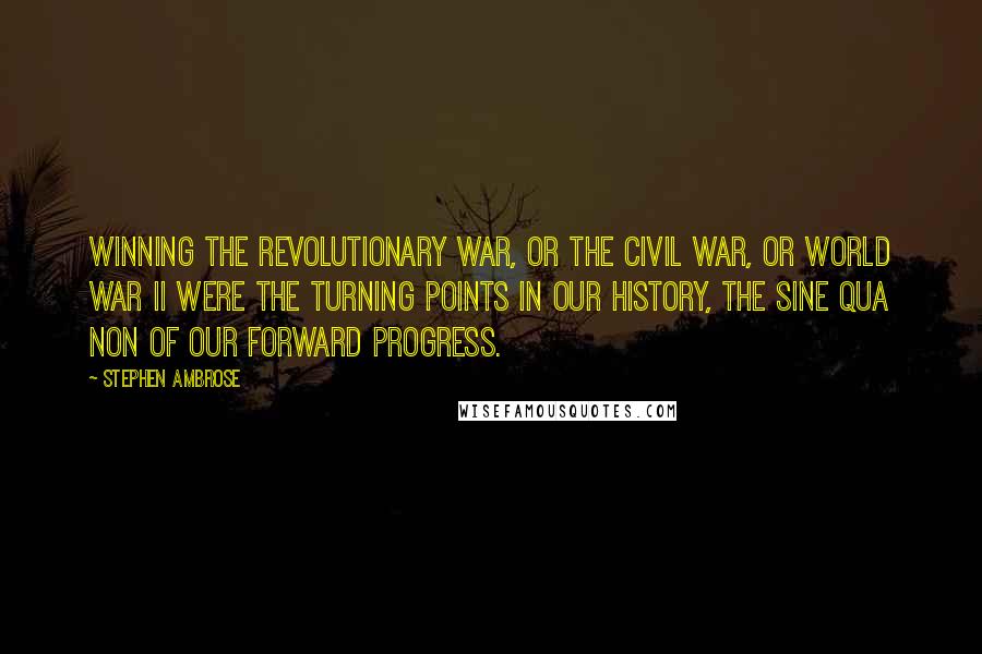 Stephen Ambrose Quotes: Winning the Revolutionary War, or the Civil War, or World War II were the turning points in our history, the sine qua non of our forward progress.