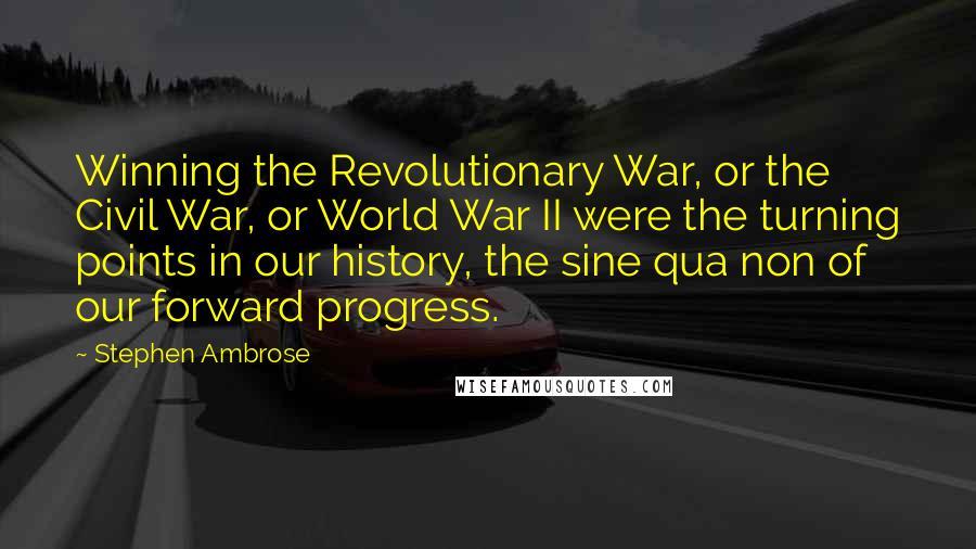 Stephen Ambrose Quotes: Winning the Revolutionary War, or the Civil War, or World War II were the turning points in our history, the sine qua non of our forward progress.