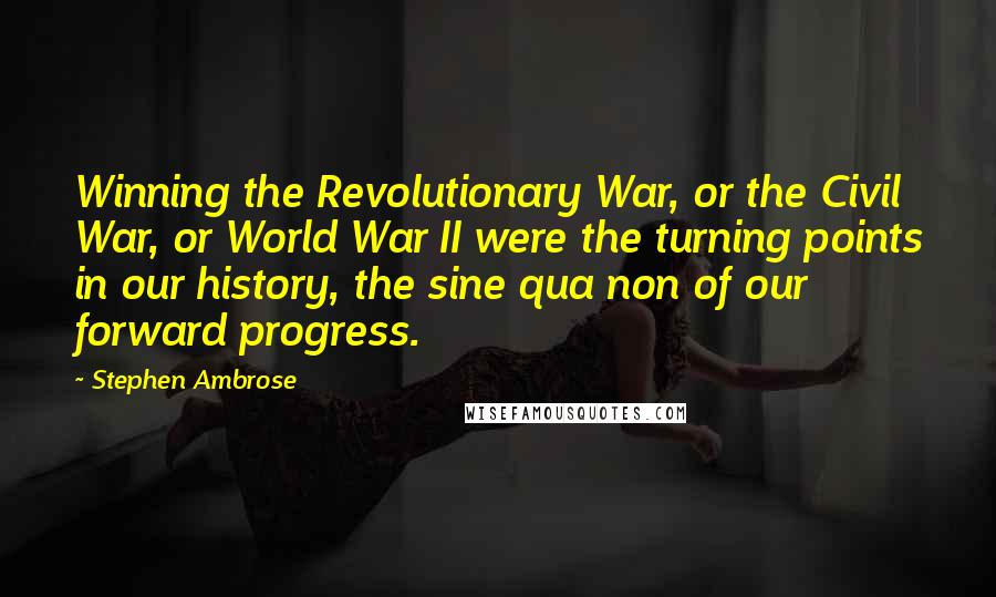 Stephen Ambrose Quotes: Winning the Revolutionary War, or the Civil War, or World War II were the turning points in our history, the sine qua non of our forward progress.