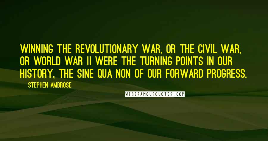 Stephen Ambrose Quotes: Winning the Revolutionary War, or the Civil War, or World War II were the turning points in our history, the sine qua non of our forward progress.