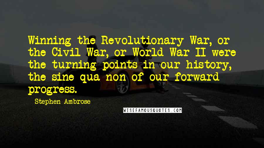 Stephen Ambrose Quotes: Winning the Revolutionary War, or the Civil War, or World War II were the turning points in our history, the sine qua non of our forward progress.