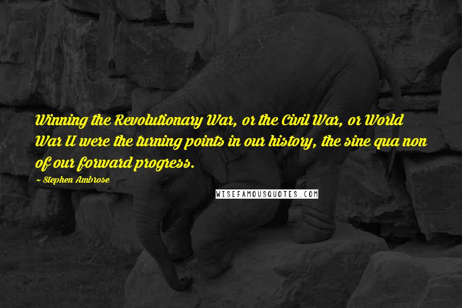 Stephen Ambrose Quotes: Winning the Revolutionary War, or the Civil War, or World War II were the turning points in our history, the sine qua non of our forward progress.