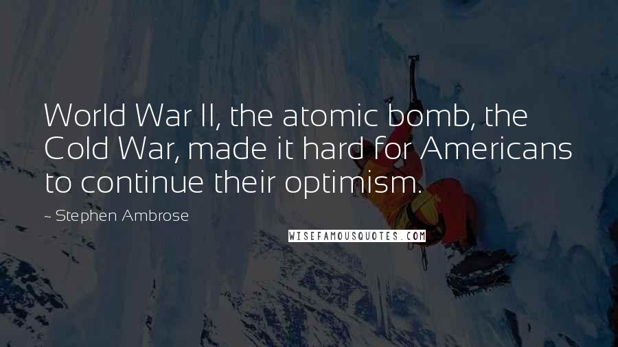 Stephen Ambrose Quotes: World War II, the atomic bomb, the Cold War, made it hard for Americans to continue their optimism.