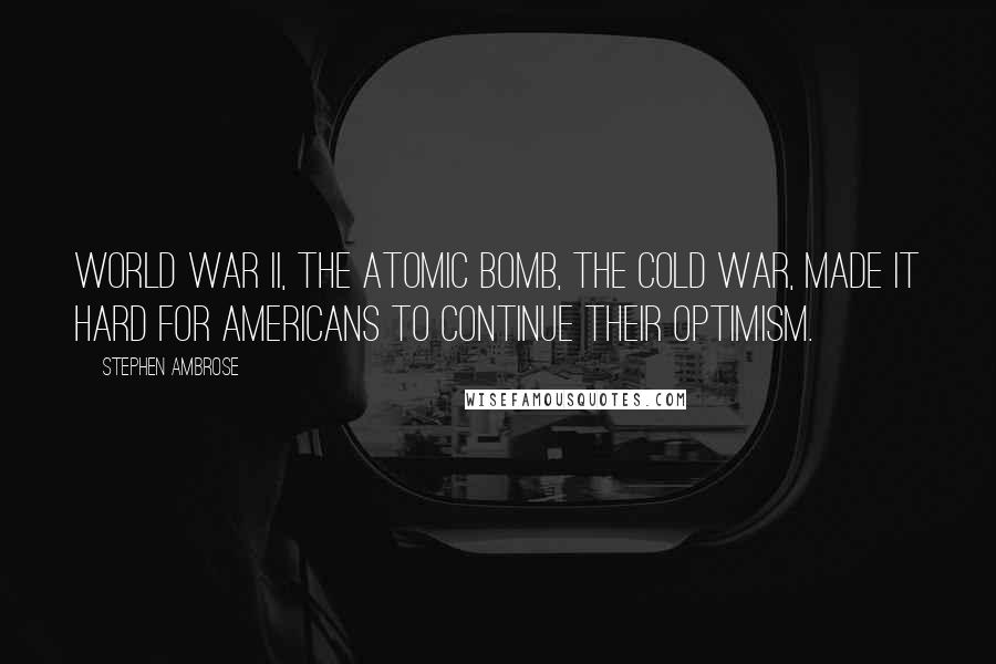 Stephen Ambrose Quotes: World War II, the atomic bomb, the Cold War, made it hard for Americans to continue their optimism.