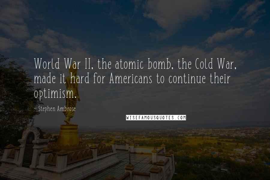 Stephen Ambrose Quotes: World War II, the atomic bomb, the Cold War, made it hard for Americans to continue their optimism.