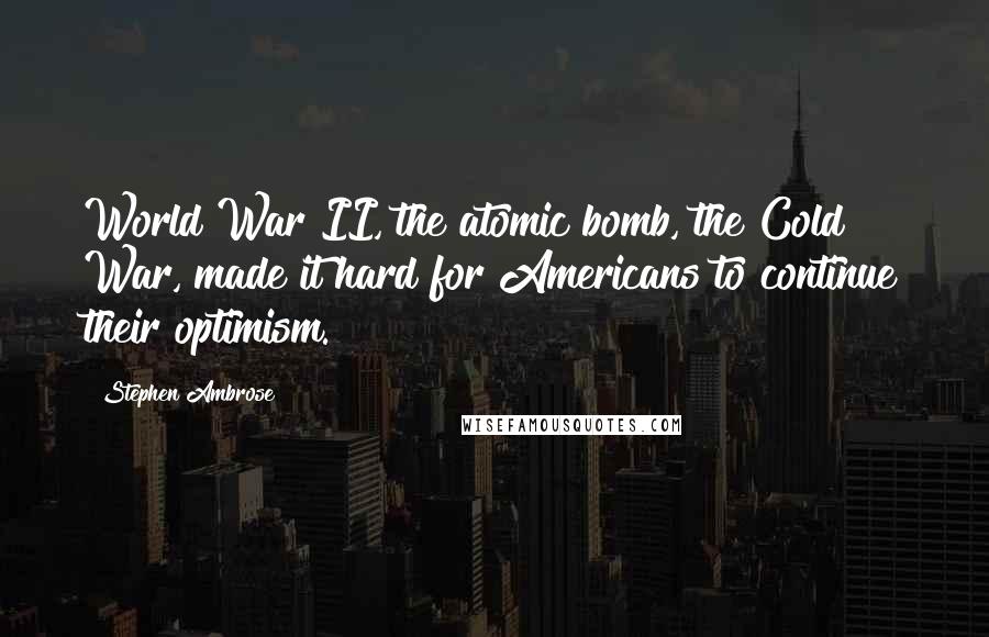 Stephen Ambrose Quotes: World War II, the atomic bomb, the Cold War, made it hard for Americans to continue their optimism.