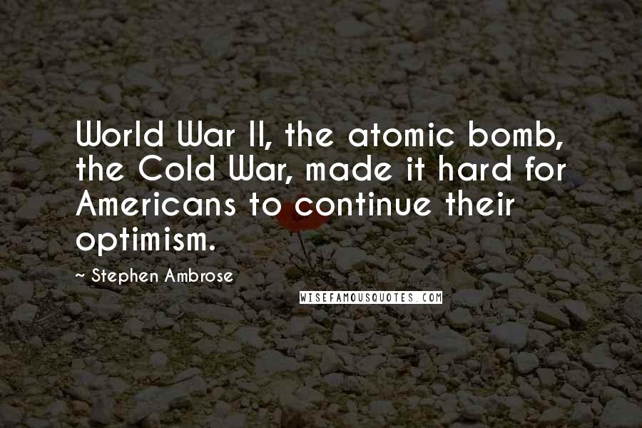 Stephen Ambrose Quotes: World War II, the atomic bomb, the Cold War, made it hard for Americans to continue their optimism.