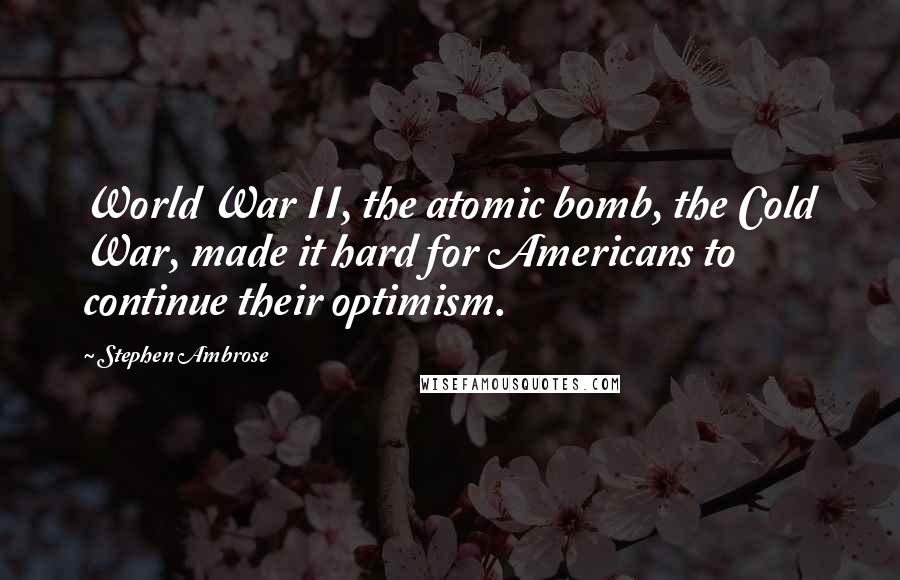 Stephen Ambrose Quotes: World War II, the atomic bomb, the Cold War, made it hard for Americans to continue their optimism.