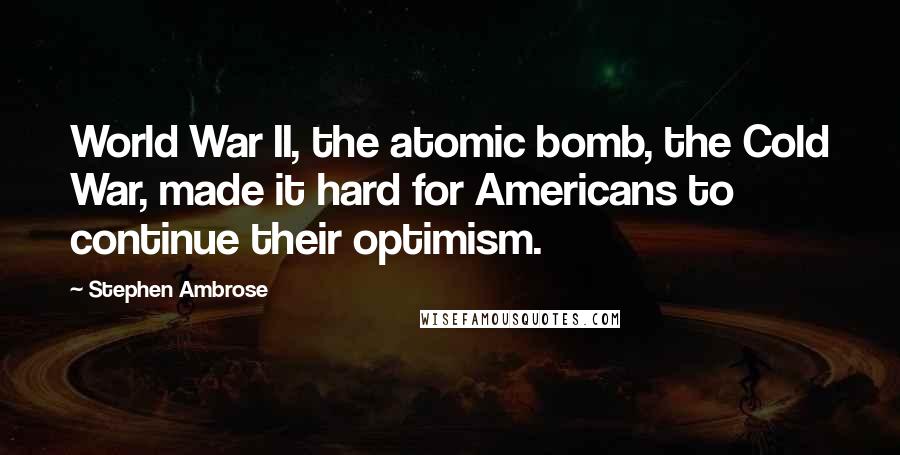 Stephen Ambrose Quotes: World War II, the atomic bomb, the Cold War, made it hard for Americans to continue their optimism.