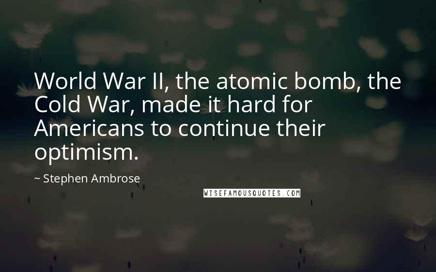 Stephen Ambrose Quotes: World War II, the atomic bomb, the Cold War, made it hard for Americans to continue their optimism.