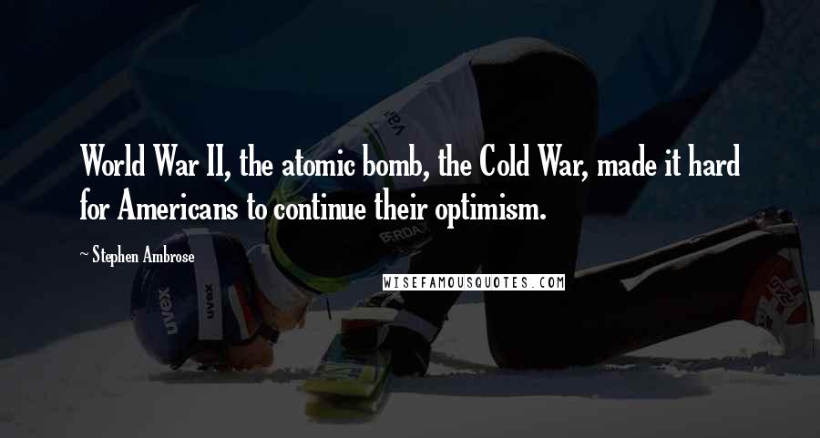 Stephen Ambrose Quotes: World War II, the atomic bomb, the Cold War, made it hard for Americans to continue their optimism.