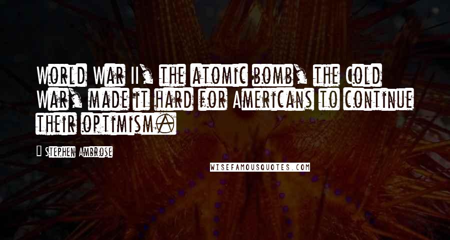 Stephen Ambrose Quotes: World War II, the atomic bomb, the Cold War, made it hard for Americans to continue their optimism.