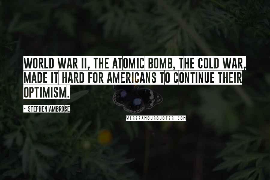 Stephen Ambrose Quotes: World War II, the atomic bomb, the Cold War, made it hard for Americans to continue their optimism.