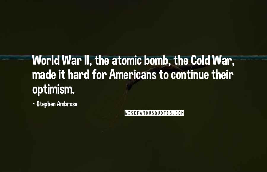 Stephen Ambrose Quotes: World War II, the atomic bomb, the Cold War, made it hard for Americans to continue their optimism.