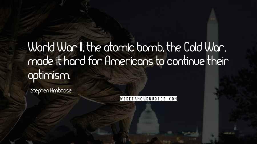 Stephen Ambrose Quotes: World War II, the atomic bomb, the Cold War, made it hard for Americans to continue their optimism.