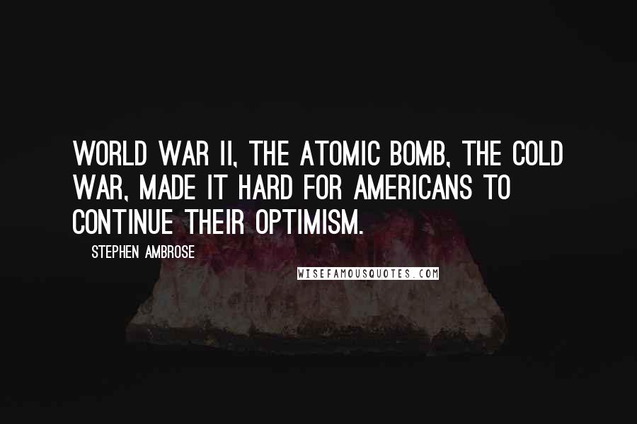 Stephen Ambrose Quotes: World War II, the atomic bomb, the Cold War, made it hard for Americans to continue their optimism.