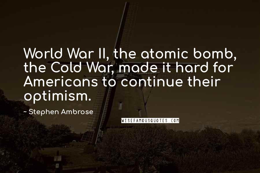 Stephen Ambrose Quotes: World War II, the atomic bomb, the Cold War, made it hard for Americans to continue their optimism.