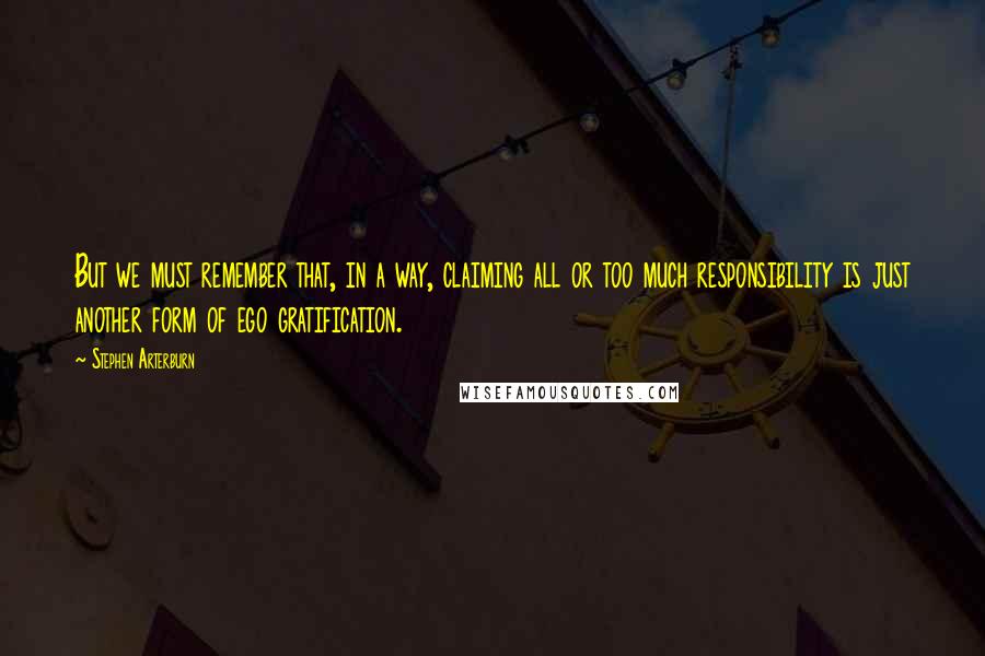 Stephen Arterburn Quotes: But we must remember that, in a way, claiming all or too much responsibility is just another form of ego gratification.