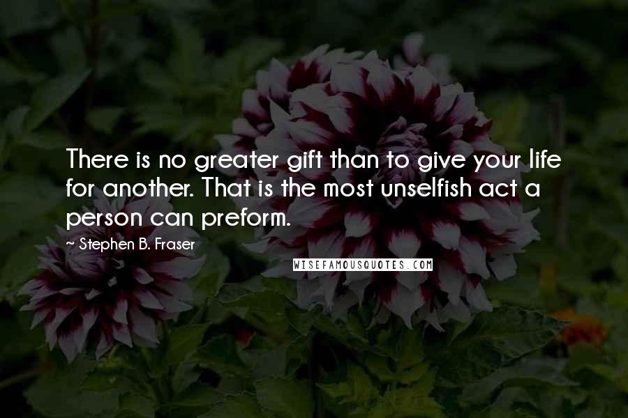 Stephen B. Fraser Quotes: There is no greater gift than to give your life for another. That is the most unselfish act a person can preform.