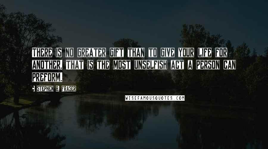 Stephen B. Fraser Quotes: There is no greater gift than to give your life for another. That is the most unselfish act a person can preform.