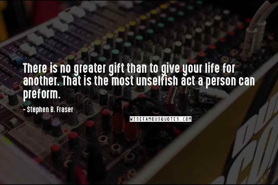 Stephen B. Fraser Quotes: There is no greater gift than to give your life for another. That is the most unselfish act a person can preform.