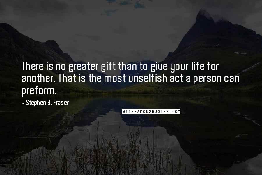 Stephen B. Fraser Quotes: There is no greater gift than to give your life for another. That is the most unselfish act a person can preform.