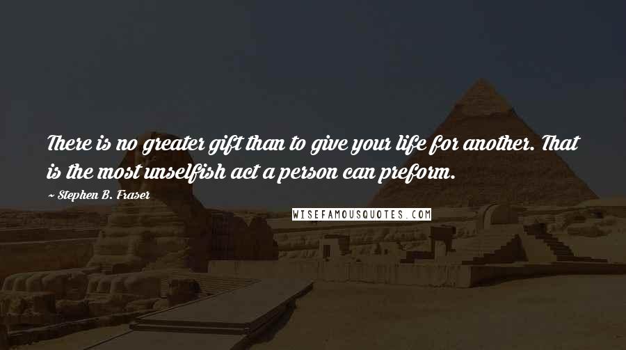 Stephen B. Fraser Quotes: There is no greater gift than to give your life for another. That is the most unselfish act a person can preform.