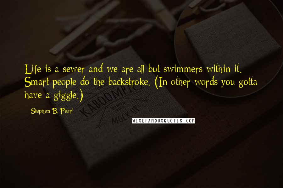 Stephen B. Pearl Quotes: Life is a sewer and we are all but swimmers within it. Smart people do the backstroke. (In other words you gotta have a giggle.)