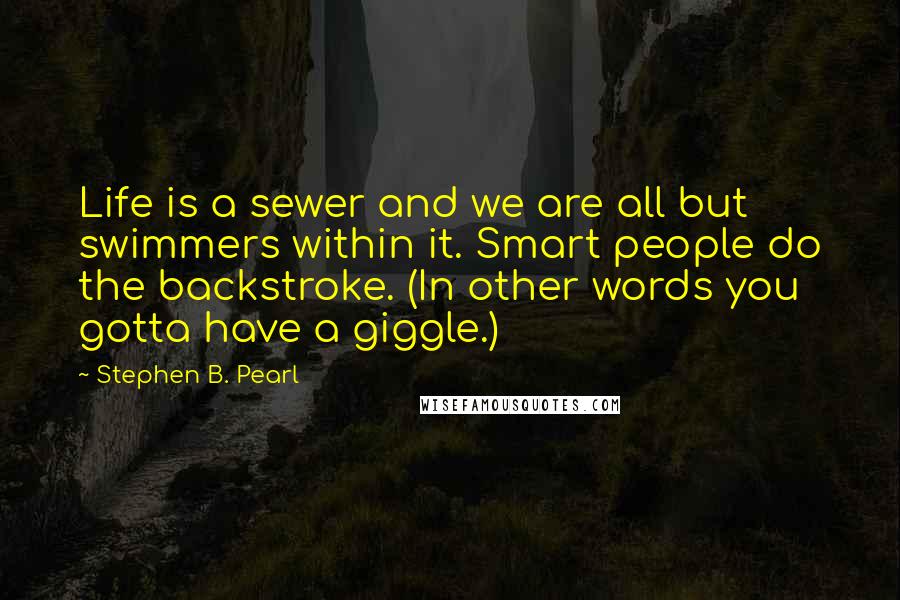 Stephen B. Pearl Quotes: Life is a sewer and we are all but swimmers within it. Smart people do the backstroke. (In other words you gotta have a giggle.)