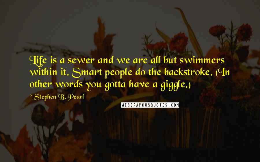 Stephen B. Pearl Quotes: Life is a sewer and we are all but swimmers within it. Smart people do the backstroke. (In other words you gotta have a giggle.)