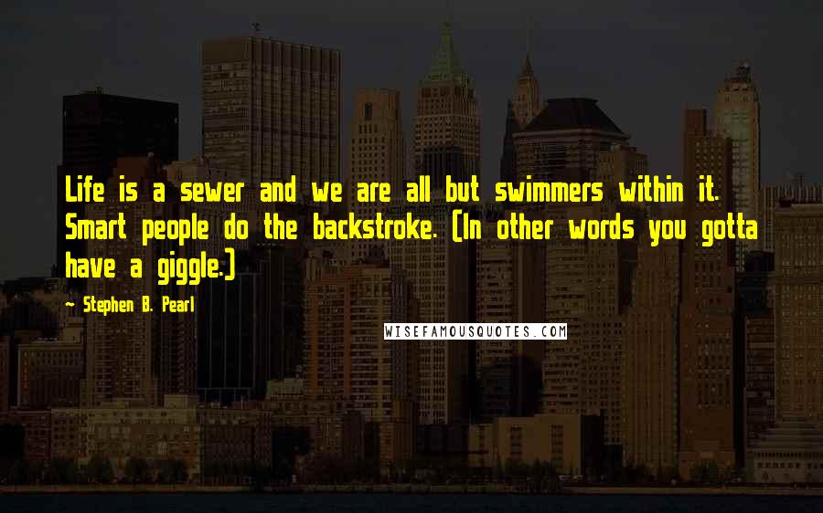 Stephen B. Pearl Quotes: Life is a sewer and we are all but swimmers within it. Smart people do the backstroke. (In other words you gotta have a giggle.)