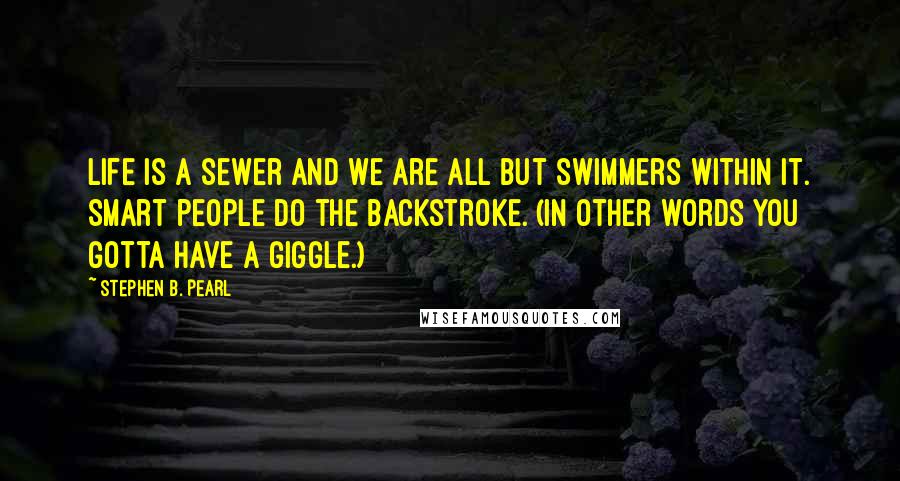 Stephen B. Pearl Quotes: Life is a sewer and we are all but swimmers within it. Smart people do the backstroke. (In other words you gotta have a giggle.)