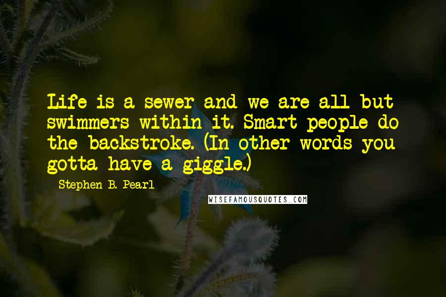 Stephen B. Pearl Quotes: Life is a sewer and we are all but swimmers within it. Smart people do the backstroke. (In other words you gotta have a giggle.)