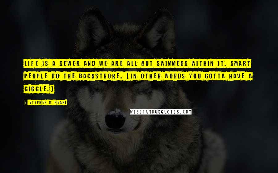Stephen B. Pearl Quotes: Life is a sewer and we are all but swimmers within it. Smart people do the backstroke. (In other words you gotta have a giggle.)